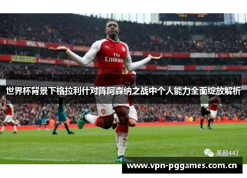 世界杯背景下格拉利什对阵阿森纳之战中个人能力全面绽放解析 世界杯背景下格拉利什对阵阿森纳之战中个人能力全面绽放解析