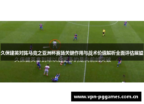 久保建英对阵马竞之亚洲杯赛场关键作用与战术价值解析全面评估展望 久保建英对阵马竞之亚洲杯赛场关键作用与战术价值解析全面评估展望