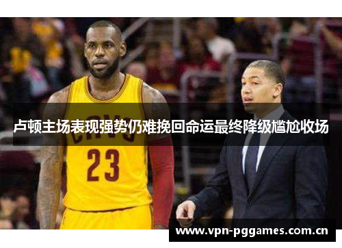 卢顿主场表现强势仍难挽回命运最终降级尴尬收场 卢顿主场表现强势仍难挽回命运最终降级尴尬收场