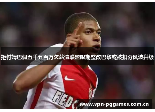 拒付姆巴佩五千五百万欠薪遭联盟限期整改巴黎或被扣分风波升级 拒付姆巴佩五千五百万欠薪遭联盟限期整改巴黎或被扣分风波升级