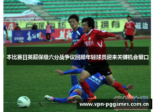 本比赛日英超保级六分战争议回顾年轻球员迎来关键机会窗口 本比赛日英超保级六分战争议回顾年轻球员迎来关键机会窗口