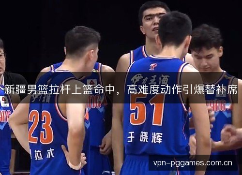 新疆男篮拉杆上篮命中,高难度动作引爆替补席 新疆男篮拉杆上篮命中,高难度动作引爆替补席