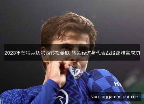 2023年芒特从切尔西转投曼联 转会经过与代表战役都难言成功 2023年芒特从切尔西转投曼联 转会经过与代表战役都难言成功
